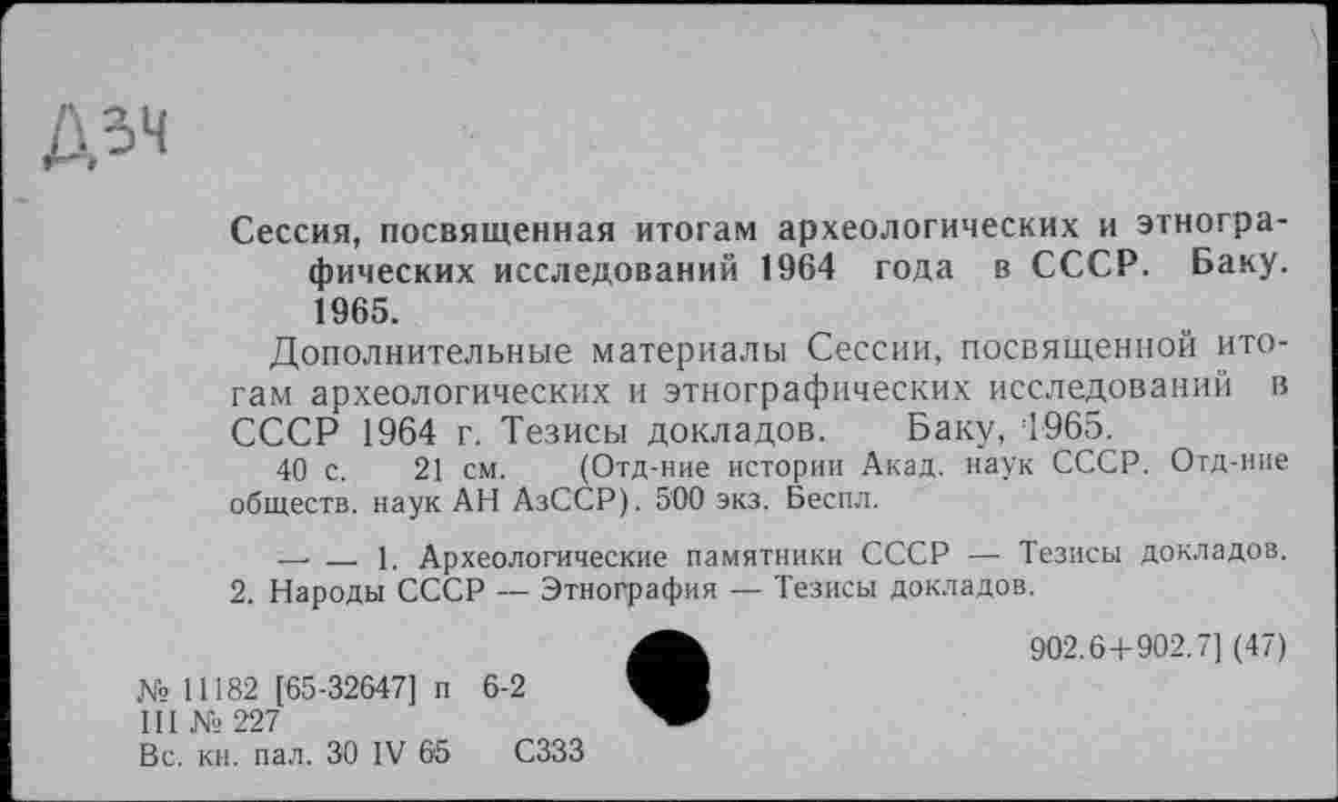 ﻿Дзч
Сессия, посвященная итогам археологических и этнографических исследований 1964 года в СССР. Баку. 1965.
Дополнительные материалы Сессии, посвященной итогам археологических и этнографических исследований в СССР 1964 г. Тезисы докладов. Баку, 1965.
40 с. 21 см. (Отд-ние истории Акад, наук СССР. Отд-ние обществ, наук АН АзССР). 500 экз. Беспл.
—.   1. Археологические памятники СССР — Тезисы докладов.
2. Народы СССР — Этнография — Тезисы докладов.
902.6+902.7] (47)
№ 11182 [65-32647] п 6-2
III № 227
Вс. кн. пал. 30 IV 65 СЗЗЗ